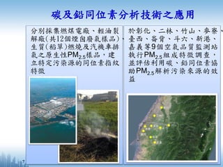 分別採集燃煤電廠、輕油裂
解廠(共12個煙囪廢氣樣品)、
生質(稻草)燃燒及汽機車排
氣之原生性PM2.5樣品，建
立特定污染源的同位素指紋
特徵
碳及鉛同位素分析技術之應用
於彰化、二林、竹山、麥寮、
臺西、崙背、斗六、新港、
嘉義等9個空氣品質監測站
執行PM2.5組成特徵調查，
並評估利用碳、鉛同位素協
助PM2.5解析污染來源的效
益
7
 