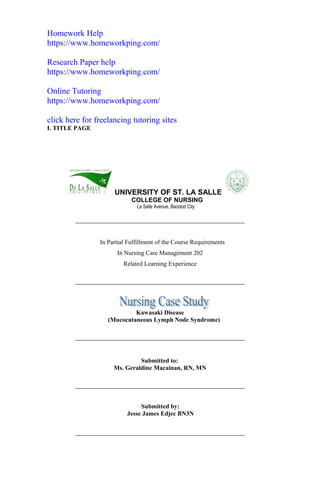Homework Help
https://www.homeworkping.com/
Research Paper help
https://www.homeworkping.com/
Online Tutoring
https://www.homeworkping.com/
click here for freelancing tutoring sites
I. TITLE PAGE
UNIVERSITY OF ST. LA SALLE
COLLEGE OF NURSING
La Salle Avenue, Bacolod City
In Partial Fulfillment of the Course Requirements
In Nursing Care Management 202
Related Learning Experience
Kawasaki Disease
(Mucocutaneous Lymph Node Syndrome)
Submitted to:
Ms. Geraldine Macainan, RN, MN
Submitted by:
Jesse James Edjec BN3N
 