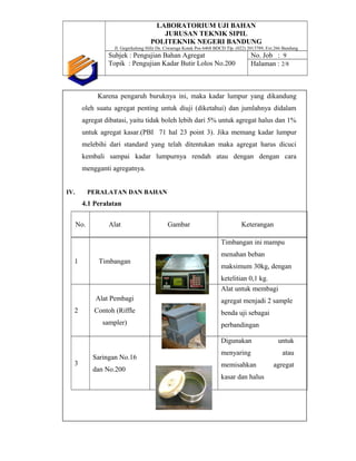 LABORATORIUM UJI BAHAN
JURUSAN TEKNIK SIPIL
POLITEKNIK NEGERI BANDUNG
Jl. Gegerkalong Hilir Ds. Ciwaruga Kotak Pos 6468 BDCD Tlp. (022) 2013789, Ext.266 Bandung
Subjek : Pengujian Bahan Agregat
Topik : Pengujian Kadar Butir Lolos No.200
No. Job : 9
Halaman : 2/8
Karena pengaruh buruknya ini, maka kadar lumpur yang dikandung
oleh suatu agregat penting untuk diuji (diketahui) dan jumlahnya didalam
agregat dibatasi, yaitu tidak boleh lebih dari 5% untuk agregat halus dan 1%
untuk agregat kasar.(PBI 71 hal 23 point 3). Jika memang kadar lumpur
melebihi dari standard yang telah ditentukan maka agregat harus dicuci
kembali sampai kadar lumpurnya rendah atau dengan dengan cara
mengganti agregatnya.
IV. PERALATAN DAN BAHAN
4.1 Peralatan
No. Alat Gambar Keterangan
1 Timbangan
Timbangan ini mampu
menahan beban
maksimum 30kg, dengan
ketelitian 0,1 kg.
2
Alat Pembagi
Contoh (Riffle
sampler)
Alat untuk membagi
agregat menjadi 2 sample
benda uji sebagai
perbandingan
3
Saringan No.16
dan No.200
Digunakan untuk
menyaring atau
memisahkan agregat
kasar dan halus
 