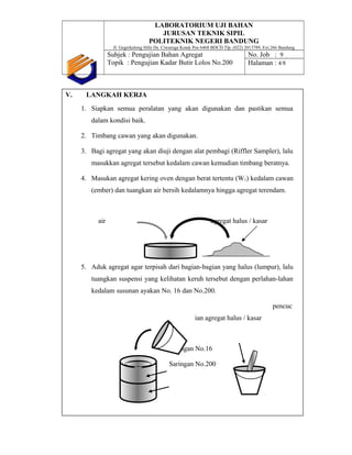 LABORATORIUM UJI BAHAN
JURUSAN TEKNIK SIPIL
POLITEKNIK NEGERI BANDUNG
Jl. Gegerkalong Hilir Ds. Ciwaruga Kotak Pos 6468 BDCD Tlp. (022) 2013789, Ext.266 Bandung
Subjek : Pengujian Bahan Agregat
Topik : Pengujian Kadar Butir Lolos No.200
No. Job : 9
Halaman : 4/8
V. LANGKAH KERJA
1. Siapkan semua peralatan yang akan digunakan dan pastikan semua
dalam kondisi baik.
2. Timbang cawan yang akan digunakan.
3. Bagi agregat yang akan diuji dengan alat pembagi (Riffler Sampler), lalu
masukkan agregat tersebut kedalam cawan kemudian timbang beratnya.
4. Masukan agregat kering oven dengan berat tertentu (W1) kedalam cawan
(ember) dan tuangkan air bersih kedalamnya hingga agregat terendam.
air agregat halus / kasar
5. Aduk agregat agar terpisah dari bagian-bagian yang halus (lumpur), lalu
tuangkan suspensi yang kelihatan keruh tersebut dengan perlahan-lahan
kedalam susunan ayakan No. 16 dan No.200.
pencuc
ian agregat halus / kasar
Saringan No.16
Saringan No.200
 