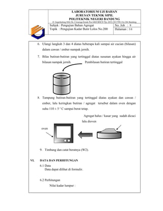 LABORATORIUM UJI BAHAN
JURUSAN TEKNIK SIPIL
POLITEKNIK NEGERI BANDUNG
Jl. Gegerkalong Hilir Ds. Ciwaruga Kotak Pos 6468 BDCD Tlp. (022) 2013789, Ext.266 Bandung
Subjek : Pengujian Bahan Agregat
Topik : Pengujian Kadar Butir Lolos No.200
No. Job : 9
Halaman : 5/8
6. Ulangi langkah 3 dan 4 diatas beberapa kali sampai air cucian (bilasan)
dalam cawan / ember nampak jernih.
7. Bilas butiran-butiran yang tertinggal diatas susunan ayakan hingga air
bilasan nampak jernih. Pembilasan butiran tertinggal
8. Tampung butiran-butiran yang tertinggal diatas ayakan dan cawan /
ember, lalu keringkan butiran / agregat tersebut dalam oven dengan
suhu 110 ± 5 o
C sampai berat tetap.
Agregat halus / kasar yang sudah dicuci
lalu dioven
oven
9. Timbang dan catat beratnya (W2).
VI. DATA DAN PERHITUNGAN
6.1 Data
Data dapat dilihat di formulir.
6.2 Perhitungan
Nilai kadar lumpur :
 