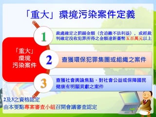 「重大」環境污染案件定義
2及3之資格認定
由本要點專案審查小組召開會議審查認定
「重大」
環境
污染案件
裁處確定之罰鍰金額（含追繳不法利益），或經裁
判確定沒收犯罪所得之金額達新臺幣五百萬元以上
查獲環保犯罪集團或組織之案件
查獲社會輿論焦點、對社會公益或保障國民
健康有明顯貢獻之案件
 