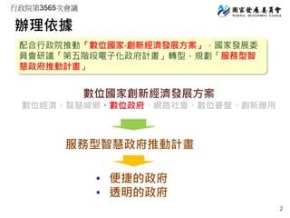 行政院第3565次會議
辦理依據
配合行政院推動「數位國家‧創新經濟發展方案」，國家發展委
員會研議「第五階段電子化政府計畫」轉型，規劃「服務型智
慧政府推動計畫」
數位國家創新經濟發展方案
數位經濟、智慧城鄉、數位政府、網路社會、數位碁盤、創...
