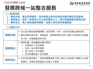 行政院第3565次會議
發展跨域一站整合服務
(一)推動策略
1、專業決策：集合民間專家、政府高階主管共同為政府數位轉型出謀獻策
2、服務整合：提供一致操作方式之政府服務入口，躍升跨機關數位服務品質
3、資料活化：個人擁有個資掌握權，依個人需求提供專屬服務
(二)重點工作：
專業決策
 成立政府數位服務顧問團，協同民間、中央、地方制定數位服務政策
 優先推動政務決策、環境監控、建築管理與公務人資培力等領域之巨量資
料分析，型塑優質政府決策
服務整合
 發展前臺一致後臺整合數位服務
• 社會福利一站式服務
• 內政一站式便民服務
• 商工登記一站式服務
• 政府經費結報一站式服務
資料活化
 在民眾明確授權下，串連各機關蒐集之個人資料以及與個人相關之公共服
務資訊，發展民眾便捷安心的個人化服務
4
 