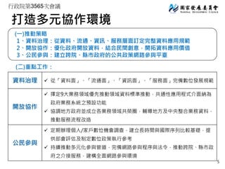 行政院第3565次會議
打造多元協作環境
(一)推動策略
1、資料治理：從資料、流通、資訊、服務層面訂定完整資料應用規範
2、開放協作：優化政府開放資料，結合民間創意，開拓資料應用價值
3、公民參與：建立跨院、縣市政府的公共政策網路參與平臺
(二)重點工作：
資料治理  從「資料面」、「流通面」、「資訊面」、「服務面」完備數位發展規範
開放協作
 擇定9大業務領域優先推動領域資料標準推動，共通性應用程式介面納為
政府業務系統之預設功能
 協調地方政府並成立各業務領域共榮圈，輔導地方及中央整合業務資料，
推動服務流程改造
公民參與
 定期辦理個人/家戶數位機會調查，建立長時間與國際序列比較基礎，提
供部會評估及制定數位政策執行參考
 持續推動多元化參與管道，完備網路參與程序與法令，推動跨院、縣市政
府之介接服務，建構全面網路參與環境
5
 