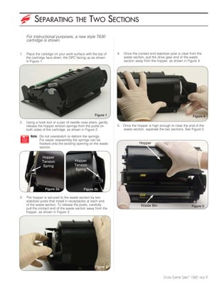SEPARATING                   THE       TWO SECTIONS
     For instructional purposes, a new style T630
     cartridge is shown.


1.   Place the cartidge on your work surface with the top of     4.   Once the contact end stabilizer post is clear from the
     the cartridge face down, the OPC facing up as shown              waste section, pull the drive gear end of the waste
     in Figure 1.                                                     section away from the hopper, as shown in Figure 4.




                                                     Figure 1                                                           Figure 4
2.   Using a hook tool or a pair of needle nose pliers, gently
     release the hopper tension springs from the posts on        5. Once the hopper is high enough to clear the end of the
     both sides of the cartridge, as shown in Figure 2.             waste section, seperate the two sections. See Figure 5.

        Note: Do not overstretch or deform the springs.
              For easier reassembly the springs can be
              hooked onto the existing opening on the waste                     Hopper
              section.


               Hopper
               Tension                Hopper
                Spring                Tension
                                       Spring




                  Figure 2a                  Figure 2b

3.   The hopper is secured to the waste section by two
     stabilizer posts that install in receptacles at each end
     of the waste section. To release the posts, carefully                       Waste Bin                             Figure 5
     pull the contact end of the waste section away from the
     hopper, as shown in Figure 3.




                                                     Figure 3


                                                                                                 SYSTEM SUPPORT SERIES™ 1060   PAGE   9
 