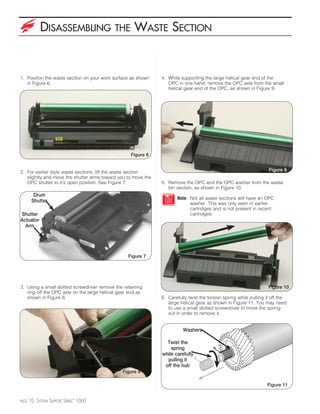 DISASSEMBLING                   THE      WASTE SECTION


1. Position the waste section on your work surface as shown    4. While supporting the large helical gear end of the
   in Figure 6.                                                   OPC in one hand, remove the OPC axle from the small
                                                                  helical gear end of the OPC, as shown in Figure 9.




                                                   Figure 6


2. For earlier style waste sections, lift the waste section                                                         Figure 9
   slightly and move the shutter arms toward you to move the
   OPC shutter to it’s open position. See Figure 7.            5. Remove the OPC and the OPC washer from the waste
                                                                  bin section, as shown in Figure 10.
         Drum
                                                                      Note: Not all waste sections will have an OPC
        Shutter                                                             washer. This was only seen in earlier
                                                                            cartridges and is not present in recent
Shutter                                                                     cartridges.
Actuator
  Arm




                                                  Figure 7




3. Using a small slotted screwdriver remove the retaining                                                           Figure 10
   ring off the OPC axle on the large helical gear end as
   shown in Figure 8.                                          6. Carefully twist the torsion spring while pulling it off the
                                                                  large helical gear as shown in Figure 11. You may need
                                                                  to use a small slotted screwdriver to move the spring
                                                                  out in order to remove it.


                                                                         Washers

                                                                 Twist the
                                                                   spring
                                                               while carefully
                                                                 pulling it
                                                                off the hub
                                               Figure 8

                                                                                                                   Figure 11


PAGE   10 SYSTEM SUPPORT SERIES™ 1060
 