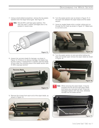 DISASSEMBLING        THE    WASTE SECTION



7. Using a small slotted screwdriver, remove the two plastic    10. Turn the waste section over as shown in Figure 15. A
   washers from the large helical gear. See Figure 12.              thin foam sits between the wiper blade and the waste
                                                                    section.
       Note: Not all OPC’s will have gear washers. This
             was only seen in earlier cartridges and is not     11. Using an angled blade knife or similar cutting tool cut
             present in recent ones.                                through the thin foam as shown in Figure 15. Make sure
                                                                    to cut end to end.




                                                  Figure 12                                                          Figure 15

                                                                12. Turn the waste section on end and while holding the
                                                                    laser port shutter open remove the wiper blade as shown
8. Inspect the recovery blade for damage, as shown in               in Figure 16.
   Figure 13. If there is no obvious damage, the blade may
   be left in place. If replacement is needed, peel the blade
   off and clean the mounting area of the waste section with      Drum
   91-99% isopropyl alcohol.
                                                                 Shutter

      Recovery Blade




                                                                                                                     Figure 16


                                                                       Note: While removing the wiper blade, it may be
                                                  Figure 13                  possible that the left and right wiper blade
                                                                             end foams are removed as well. If they are
                                                                             damaged replace with new ones, otherwise
                                                                             reinstall into the waste section.

9. Remove the screws from each end of the wiper blade, as
   shown in Figure 14.




                                                                                  Wiper Blade End Foams
                                                                                                                     Figure 17

                                                  Figure 14


                                                                                              SYSTEM SUPPORT SERIES™ 1060   PAGE   11
 