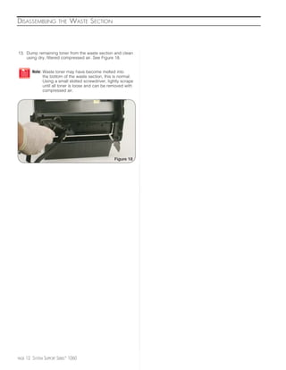 DISASSEMBLING             THE   WASTE SECTION



13. Dump remaining toner from the waste section and clean
    using dry, filtered compressed air. See Figure 18.


          Note: Waste toner may have become melted into
                the bottom of the waste section, this is normal.
                Using a small slotted screwdriver, lightly scrape
                until all toner is loose and can be removed with
                compressed air.




                                                      Figure 18




PAGE   12 SYSTEM SUPPORT SERIES™ 1060
 