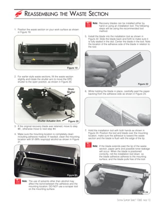 REASSEMBLING                       THE       WASTE SECTION
                                                                         Note: Recovery blades can be installed either by
                                                                               hand or using an installation tool. The following
1. Position the waste section on your work surface as shown                    steps will be using the recommended tool
   in Figure 19.                                                               method.

                                                                  5. Install the blade into the installation tool as shown in
                                                                     Figure 22. Slide the blade back and forth to make sure it
                                                                     is fully seated in the slot. Center the blade in the tool. Note
                                                                     the location of the adhesive side of the blade in relation to
                                                                     the tool.




                                                    Figure 19


2. For earlier style waste sections, lift the waste section
   slightly and rotate the shutter arm to move the OPC
   shutter to the open position, as shown in Figure 20.
                                                                                                                        Figure 22

                                                     Drum
                                                    Shutter       6. While holding the blade in place, carefullly peel the paper
                                                                     backing from the adhesive side as shown in Figure 23.




                       Shutter Actuator Arm           Figure 20
                                                                                                            Figure 23
3. If the original recovery blade was retained, move to step
   #8 , otherwise move to next step #4.
                                                                  7. Hold the installation tool with both hands as shown in
4. Make sure the mounting location is completely clean               Figure 24. Position the tool and blade over the mounting
   including adhesive materal. If needed, clean the mounting         location, make sure the adhesive is toward the waste
   location with 91-99% isopropyl alcohol as shown in Figure         section and the blade is flush with the edge of the lip.
   21.
                                                                         Note: If the blade extends past the lip of the waste
                                                                               section, paper jams and possible toner leakage
                                                                               will occur. When the blade is positioned
                                                                               correctly, roll the installation tool down so
                                                                               the blade adhesive adheres to the mounting
                                                                               surface, and the blade pulls free of the tool.




                                                    Figure 21

       Note: The use of solvents other than alcohol may
             affect the bond between the adhesive and the
             mounting location. DO NOT use a scraper tool
             on the mounting surface.
                                                                                                                        Figure 24


                                                                                                  SYSTEM SUPPORT SERIES™ 1060   PAGE   13
 
