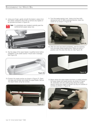 REASSEMBLING            THE    WASTE BIN




8. Using your finger, gently smooth the blade in place from        11. Turn the waste section over. Using a lint free cloth
   the center outward to the ends to remove any ripples or             dampened with 91-99% isoproply alcohol, clean the
   air pockets as shown in Figure 25.                                  waste bin as shown in Figure 28.

          Note: If a polyblade was installed carefully peel the
                reinforcement paper away now.




                                                                                                                      Figure 28

                                                     Figure 25     12. After the area has dried completely, peel the backing
                                                                       from the wiper blade sealing strip. Place the strip in
                                                                       position over the area that was cut. See Figure 29.
9. Dip the edge of the wiper blade in qualified toner before
   installation in the waste section. Insure even coverage.
   See Figure 26.




                                                                                                                      Figure 29
                                                       Figure 26


10. Position the waste section as shown in Figure 27. Open
    the laser port shutter and install the wiper blade. Secure     13. Begin where the wiper blade end foam is visible between
    the wiper blade using two screws.                                  the wiper blade and waste section as shown in Figure
                                                                       30. Gradually work the sealing strip along the waste
                                                                       section using your finger to smooth out any air bubbles or
                                                                       wrinkles as shown in Figure 30.




                                                     Figure 27

                                                                                                                     Figure 30




PAGE   14 SYSTEM SUPPORT SERIES™ 1060
 