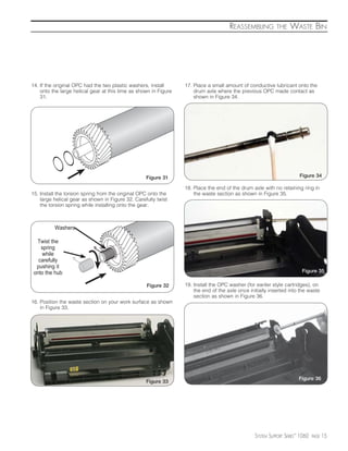 REASSEMBLING          THE    WASTE BIN




14. If the original OPC had the two plastic washers, install      17. Place a small amount of conductive lubricant onto the
    onto the large helical gear at this time as shown in Figure       drum axle where the previous OPC made contact as
    31.                                                               shown in Figure 34.




                                                   Figure 31                                                            Figure 34

                                                                  18. Place the end of the drum axle with no retaining ring in
15. Install the torsion spring from the original OPC onto the         the waste section as shown in Figure 35.
    large helical gear as shown in Figure 32. Carefully twist
    the torsion spring while installing onto the gear.



          Washers

  Twist the
    spring
     while
   carefully
  pushing it
 onto the hub                                                                                                            Figure 35

                                                   Figure 32      19. Install the OPC washer (for eariler style cartridges), on
                                                                      the end of the axle once initially inserted into the waste
                                                                      section as shown in Figure 36.
16. Position the waste section on your work surface as shown
    in Figure 33.




                                                                                                                        Figure 36
                                                   Figure 33




                                                                                                  SYSTEM SUPPORT SERIES™ 1060   PAGE   15
 
