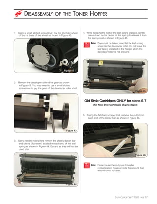 DISASSEMBLY                    OF THE           TONER HOPPER

1. Using a small slotted screwdriver, pry the encoder wheel      4. While keeping the feet of the leaf spring in place, gently
   off by the base of the wheel as shown in Figure 42.               press down on the center of the spring to release it from
                                                                     the spring seat as shown in Figure 45.

                                                                        Note: Care must be taken to not let the leaf spring
                                                                              snap into the developer roller. Do not leave the
                                                                              leaf spring installed in the hopper when the
                                                                              developer roller is not present.




                                                Figure 42




2. Remove the developer roller drive gear as shown
   in Figure 43. You may need to use a small slotted
   screwdriver to pry the gear off the developer roller shaft.
                                                                                                                     Figure 45



                                                                  Old Style Cartridges ONLY for steps 5-7
                                                                          (for New Style Cartridges skip to step 8)



                                                                 5. Using the felt/foam scraper tool, remove the putty from
                                                                    each end of the doctor bar as shown in Figure 46.




                                                   Figure 43



3. Using needle nose pliers remove the plastic doctor bar
   end blocks (if present) located on each end of the leaf
   spring as shown in Figure 44. Discard as they will not be
   used later.

                                                                                                                     Figure 46



                                                                        Note: Do not reuse the putty as it may be
                                                                              contaminated, however note the amount that
                                                                              was removed for later.




                                                   Figure 44




                                                                                               SYSTEM SUPPORT SERIES™ 1060   PAGE   17
 