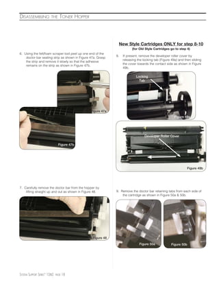 DISASSEMBLING            THE     TONER HOPPER




                                                              New Style Cartridges ONLY for step 8-10
                                                                        (for Old Style Cartridges go to step 4)
6. Using the felt/foam scraper tool peel up one end of the
                                                             8.   If present, remove the developer roller cover by
    doctor bar sealing strip as shown in Figure 47a. Grasp
                                                                  releasing the locking tab (Figure 49a) and then sliding
    the strip and remove it slowly so that the adhesive
                                                                  the cover towards the contact side as shown in Figure
    remains on the strip as shown in Figure 47b.
                                                                  49b.

                                                                           Locking
                                                                             Tab




                                                Figure 47a
                                                                                                      Figure 49a




                                                                                 Developer Roller Cover

                                Figure 47b




                                                                                                               Figure 49b




7. Carefully remove the doctor bar from the hopper by
    lifting straight up and out as shown in Figure 48.       9. Remove the doctor bar retaining tabs from each side of
                                                                 the cartridge as shown in Figure 50a & 50b.




                                                 Figure 48
                                                                             Figure 50a            Figure 50b




SYSTEM SUPPORT SERIES™ 1060   PAGE   18
 