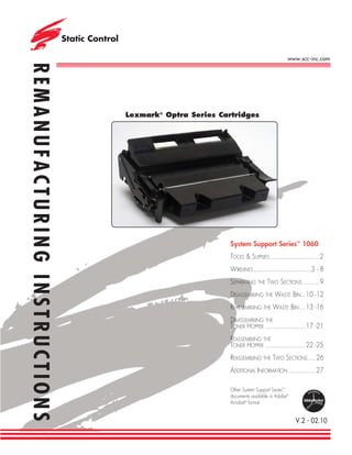 www.scc-inc.com
REMANUFACTURING INSTRUCTIONS



                               Lexmark® Optra Series Cartridges




                                                        System Support Series™ 1060
                                                        TOOLS & SUPPLIES ...........................2
                                                        WIRELINES ............................... 3 - 8
                                                        SEPARATING THE TWO SECTIONS .........9
                                                        DISASSEMBLING THE WASTE BIN .. 10 -12
                                                        REASSEMBLING THE WASTE BIN ... 13 -16
                                                        DISASSEMBLING THE
                                                        TONER HOPPER ...................... 17 -21
                                                        REASSEMBLING THE
                                                        TONER HOPPER ...................... 22 -25
                                                        REASSEMBLING THE TWO SECTIONS ....26
                                                        ADDITIONAL INFORMATION ...............27

                                                        Other System Support Series™
                                                        documents available in Adobe®
                                                        Acrobat® format


                                                                                        V.2 - 02.10
 