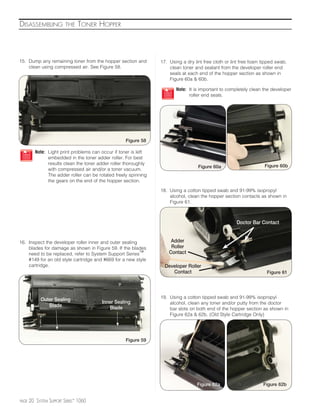 DISASSEMBLING             THE   TONER HOPPER



15. Dump any remaining toner from the hopper section and          17. Using a dry lint free cloth or lint free foam tipped swab,
    clean using compressed air. See Figure 58.                        clean toner and sealant from the developer roller end
                                                                      seals at each end of the hopper section as shown in
                                                                      Figure 60a & 60b.

                                                                         Note: It is important to completely clean the developer
                                                                               roller end seals.




                                                     Figure 58

          Note: Light print problems can occur if toner is left
                embedded in the toner adder roller. For best
                results clean the toner adder roller thoroughly                                                      Figure 60b
                                                                                    Figure 60a
                with compressed air and/or a toner vacuum.
                The adder roller can be rotated freely spinning
                the gears on the end of the hopper section.

                                                                  18. Using a cotton tipped swab and 91-99% isopropyl
                                                                      alcohol, clean the hopper section contacts as shown in
                                                                      Figure 61.



                                                                                                       Doctor Bar Contact


16. Inspect the developer roller inner and outer sealing               Adder
    blades for damage as shown in Figure 59. If the blades             Roller
    need to be replaced, refer to System Support Series™              Contact
    #149 for an old style cartridge and #669 for a new style
    cartridge.                                                      Developer Roller
                                                                       Contact                                        Figure 61




                                                                  19. Using a cotton tipped swab and 91-99% isopropyl
             Outer Sealing               Inner Sealing                alcohol, clean any toner and/or putty from the doctor
                Blade                       Blade                     bar slots on both end of the hopper section as shown in
                                                                      Figure 62a & 62b. (Old Style Cartridge Only)




                                                     Figure 59




                                                                                   Figure 62a                       Figure 62b


PAGE   20 SYSTEM SUPPORT SERIES™ 1060
 