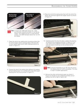 REASSEMBLING            THE    TONER HOPPER



  Working Edge                    Shiny Edge of                 9. Place the end of the sealing strip flush with the end of the
                                   Doctor Bar                      doctor bar and flush against the hopper section as shown
  of Doctor Bar                                                    in Figure 74.




                    Figure 70                       Figure 71
       Note: If reusing the OEM steel doctor bar, make
             sure the side marked out earlier is now facing
             inward. This rotates the bar to a new working
             surface. The OEM stamped doctor bar can not
             be rotated.                                                                                               Figure 74



7. Clean the doctor bar sealing strip mounting surface (the     10. Carefully press the strip into place, peeling the backing
   lip of the hopper section and top edge of the bar) with          off slowly as you progress as shown in Figure 75. You
   a cotton tipped swab and 91-99% isopropyl alcohol as             may want to use a felt/foam scraper tool to press the
   shown in Figure 72.                                              strip into place smoothing out any wrinkles and air
                                                                    pockets.




                                                                                                                       Figure 75
                                                  Figure 72

                                                                       Note: It may be necessary to cut 1/8” from the end of
8. Expose the doctor bar sealing strip adhesive by peeling                   the sealing strip so it will fit completely. This strip
   off and folding back 1 to 2 inches of the dull white paper                is used in multiple applications.
   backing from one end as shown in Figure 73.
                                                                11. Remove the white reinforcement paper as shown in
                                                                    Figure 76. Smooth out any additional wrinkles and air
                                                                    pockets from left to right or right to left.




                                                  Figure 73

                                                                                                                         Figure 76



                                                                                           PAGE   23 SYSTEM SUPPORT SERIES™ 1060
 