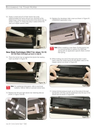 REASSEMBLING            THE    TONER HOPPER



12. Apply a small amount of fresh doctor bar putty
    (approximately the same amount you removed at the            15. Replace the developer roller cover as shown in Figure 81.
    beginning) in each corner at the end of the doctor bar as        (T640/42/44 application only)
    shown in Figure 77. Press the putty in place where the
    seal and hopper section meet.




                                                                                                                    Figure 81

                                                    Figure 77           Note: When installing a new Static Control doctor bar,
                                                                              it is recommended to replace the OEM leaf
                                                                              spring with an application specific Static Control
New Style Cartridges ONLY for steps 13-15                                     leaf spring.
          (for Old Style Cartridges go back to step 6)

13. Place the doctor bar up against the doctor bar sealing
    foam as shown in Figure 78.                                  16. While holding one end of the leaf spring feet in each
                                                                     hand, insert the center bend into the plastic seat on the
                                                                     hopper section as shown in Figure 82.




                                                    Figure 78

          Note: For additional information, refer to technical                                                      Figure 82
                bulletins 1405 & 1836 on Lexmark doctor bars.

                                                                 17. Using minimal pressure push up on the ends of the leaf
14. Replace the left and right doctor bar retaining tabs as          spring feet until they can be positioned onto the top of the
    shown in Figure 79 & 80.                                         doctor bar as shown in Figure 83.




                                                                                                                    Figure 83
                       Figure 79                 Figure 80


PAGE   24 SYSTEM SUPPORT SERIES™ 1060
 