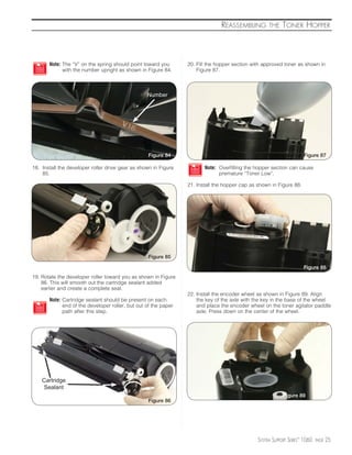 REASSEMBLING         THE    TONER HOPPER



       Note: The “V” on the spring should point toward you       20. Fill the hopper section with approved toner as shown in
             with the number upright as shown in Figure 84.          Figure 87.



                                                  Number




                                                   Figure 84                                                         Figure 87

18. Install the developer roller drive gear as shown in Figure          Note: Overfilling the hopper section can cause
    85.                                                                       premature “Toner Low”.

                                                                 21. Install the hopper cap as shown in Figure 88.




                                                   Figure 85

                                                                                                                     Figure 88
19. Rotate the developer roller toward you as shown in Figure
    86. This will smooth out the cartridge sealant added
    earlier and create a complete seal.
                                                                 22. Install the encoder wheel as shown in Figure 89. Align
       Note: Cartridge sealant should be present on each             the key of the axle with the key in the base of the wheel
             end of the developer roller, but out of the paper       and place the encoder wheel on the toner agitator paddle
             path after this step.                                   axle. Press down on the center of the wheel.




    Cartridge
    Sealant
                                                                                                           Figure 89
                                                   Figure 86




                                                                                               SYSTEM SUPPORT SERIES™ 1060   PAGE   25
 