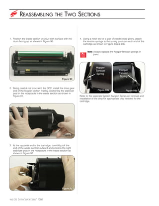 REASSEMBLING                    THE       TWO SECTIONS


1. Position the waste section on your work surface with the        4. Using a hook tool or a pair of needle nose pliers, attach
   drum facing up as shown in Figure 90.                              the tension springs to the spring posts on each end of the
                                                                      cartridge as shown in Figure 93a & 93b.


                                                                          Note: Always replace the hopper tension springs in
                                                                                pairs.




                                                                                  Hopper
                                                                                  Tension               Hopper
                                                                                   Spring               Tension
                                                                                                         Spring
                                                   Figure 90


2. Being careful not to scratch the OPC, install the drive gear
   end of the hopper section first by positioning the stabilizer                   Figure 93a                 Figure 93b
   post in the receptacle in the waste section as shown in
   Figure 91.                                                      Refer to the seperate System Support Series on removal and
                                                                   installation of the chip for appropriate chip needed for the
                                                                   cartridge.




                                                     Figure 91



3. At the opposite end of the cartridge, carefully pull the
   end of the waste section outward and position the right
   stabilizer post in the receptacle in the waste section as
   shown in Figure 92.




                                                   Figure 92



PAGE   26 SYSTEM SUPPORT SERIES™ 1060
 