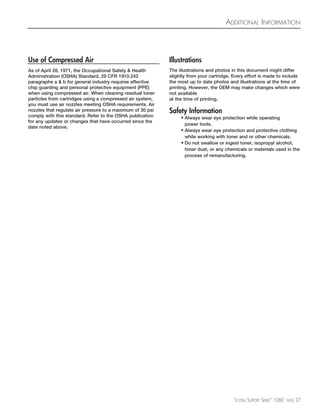 ADDITIONAL INFORMATION




Use of Compressed Air                                       Illustrations
As of April 28, 1971, the Occupational Safety & Health      The illustrations and photos in this document might differ
Administration (OSHA) Standard, 29 CFR 1910.242             slightly from your cartridge. Every effort is made to include
paragraphs a & b for general industry requires effective    the most up to date photos and illustrations at the time of
chip guarding and personal protective equipment (PPE)       printing. However, the OEM may make changes which were
when using compressed air. When cleaning residual toner     not available
particles from cartridges using a compressed air system,    at the time of printing.
you must use air nozzles meeting OSHA requirements. Air
nozzles that regulate air pressure to a maximum of 30 psi   Safety Information
comply with this standard. Refer to the OSHA publication         • Always wear eye protection while operating
for any updates or changes that have occurred since the
                                                                   power tools.
date noted above.
                                                                 • Always wear eye protection and protective clothing
                                                                   while working with toner and or other chemicals.
                                                                 • Do not swallow or ingest toner, isopropyl alcohol,
                                                                   toner dust, or any chemicals or materials used in the
                                                                   process of remanufacturing.




                                                                                          SYSTEM SUPPORT SERIES™ 1060   PAGE   27
 
