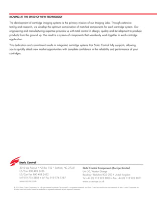 MOVING AT THE SPEED OF NEW TECHNOLOGY

The development of cartridge imaging systems is the primary mission of our Imaging Labs. Through extensive
testing and research, we develop the optimum combination of matched components for each cartridge system. Our
engineering and manufacturing expertise provides us with total control in design, quality and development to produce
products from the ground up. The result is a system of components that seamlessly work together in each cartridge
application.

This dedication and commitment results in integrated cartridge systems that Static Control fully supports, allowing
you to quickly attack new market opportunities with complete confidence in the reliability and performance of your
cartridges.




            3010 Lee Avenue • PO Box 152 • Sanford, NC 27331                                                    Static Control Components (Europe) Limited
            US/Can 800.488.2426                                                                                 Unit 30, Worton Grange
            US/Can Fax 800.488.2452                                                                             Reading • Berkshire RG2 0TG • United Kingdom
            Int’l 919.774.3808 • Int’l Fax 919.774.1287                                                         Tel +44 (0) 118 923 8800 • Fax +44 (0) 118 923 8811
            www.scc-inc.com                                                                                     www.scceurope.co.uk

    © 2010 Static Control Components, Inc. All rights reserved worldwide. The stylized S is a registered trademark, and Static Control and Multi-Tracker are trademarks of Static Control Components, Inc.
    All other brand and product names are trademarks or registered trademarks of their respective companies.
 