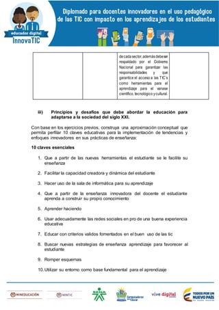 decadasector,ademásdebeser
respaldado por el Gobierno
Nacional para garantizar las
responsabilidades y que
garantice el acceso a las TIC´s
como herramientas para el
aprendizaje para el vanase
científico, tecnológico ycultural.
iii) Principios y desafíos que debe abordar la educación para
adaptarse a la sociedad del siglo XXI.
Con base en los ejercicios previos, construya una aproximación conceptual que
permita perfilar 10 claves educativas para la implementación de tendencias y
enfoques innovadores en sus prácticas de enseñanza:
10 claves esenciales
1. Que a partir de las nuevas herramientas el estudiante se le facilite su
enseñanza
2. Facilitar la capacidad creadora y dinámica del estudiante
3. Hacer uso de la sala de informática para su aprendizaje
4. Que a partir de la enseñanza innovadora del docente el estudiante
aprenda a construir su propio conocimiento
5. Aprender haciendo
6. Usar adecuadamente las redes sociales en pro de una buena experiencia
educativa
7. Educar con criterios validos fomentados en el buen uso de las tic
8. Buscar nuevas estrategias de enseñanza aprendizaje para favorecer al
estudiante
9. Romper esquemas
10.Utilizar su entorno como base fundamental para el aprendizaje
 
