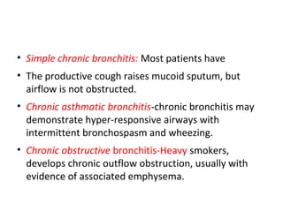 • Simple chronic bronchitis: Most patients have
• The productive cough raises mucoid sputum, but
airflow is not obstructed.
• Chronic asthmatic bronchitis-chronic bronchitis may
demonstrate hyper-responsive airways with
intermittent bronchospasm and wheezing.
• Chronic obstructive bronchitis-Heavy smokers,
develops chronic outflow obstruction, usually with
evidence of associated emphysema.
 