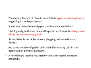• The earliest feature of chronic bronchitis is hyper secretion of mucus,
beginning in the large airways.
• Squamous metaplasia or dysplasia of bronchial epithelium.
• Histologically, in the trachea and larger bronchi there is enlargement
of the mucus-secreting glands.
• Bronchial or bronchiolar mucous plugging, inflammation and
fibrosis.
• Increased number of goblet cells and inflammatory cells in the
epithelium of peripheral airways.
• A normal Reid index is less than 0.4 and is increased in chronic
bronchitis.
 