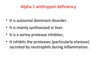 Alpha 1 antitrypsin deficiency
• It is autosmal dominant disorder.
• It is mainly synthasized in liver.
• It is a serine protease inhibitor,
• It inhibits the proteases (particularly elastase)
secreted by neutrophils during inflammation.
 