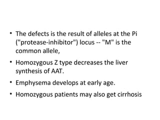 • The defects is the result of alleles at the Pi
("protease-inhibitor") locus -- "M" is the
common allele,
• Homozygous Z type decreases the liver
synthesis of AAT.
• Emphysema develops at early age.
• Homozygous patients may also get cirrhosis
 