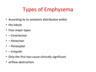 Types of Emphysema
• According to its anatomic distribution within
• the lobule
• Four major types
• – Centriacinar
• – Panacinar
• – Paraseptal
• – Irregular
• Only the first two cause clinically significant
• airflow obstruction.
 