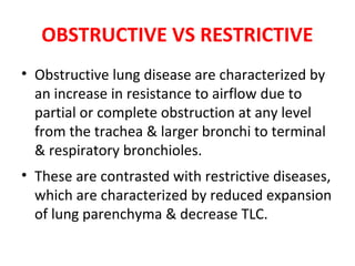OBSTRUCTIVE VS RESTRICTIVE
• Obstructive lung disease are characterized by
an increase in resistance to airflow due to
partial or complete obstruction at any level
from the trachea & larger bronchi to terminal
& respiratory bronchioles.
• These are contrasted with restrictive diseases,
which are characterized by reduced expansion
of lung parenchyma & decrease TLC.
 
