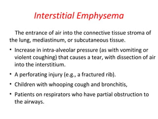 Interstitial Emphysema
The entrance of air into the connective tissue stroma of
the lung, mediastinum, or subcutaneous tissue.
• Increase in intra-alveolar pressure (as with vomiting or
violent coughing) that causes a tear, with dissection of air
into the interstitium.
• A perforating injury (e.g., a fractured rib).
• Children with whooping cough and bronchitis,
• Patients on respirators who have partial obstruction to
the airways.
 