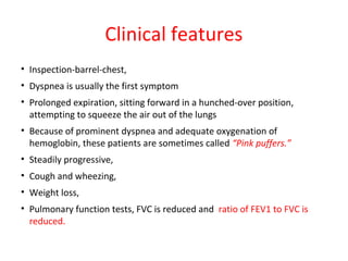 Clinical features
• Inspection-barrel-chest,
• Dyspnea is usually the first symptom
• Prolonged expiration, sitting forward in a hunched-over position,
attempting to squeeze the air out of the lungs
• Because of prominent dyspnea and adequate oxygenation of
hemoglobin, these patients are sometimes called “Pink puffers.”
• Steadily progressive,
• Cough and wheezing,
• Weight loss,
• Pulmonary function tests, FVC is reduced and ratio of FEV1 to FVC is
reduced.
 