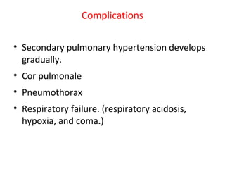 Complications
• Secondary pulmonary hypertension develops
gradually.
• Cor pulmonale
• Pneumothorax
• Respiratory failure. (respiratory acidosis,
hypoxia, and coma.)
 