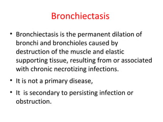 Bronchiectasis
• Bronchiectasis is the permanent dilation of
bronchi and bronchioles caused by
destruction of the muscle and elastic
supporting tissue, resulting from or associated
with chronic necrotizing infections.
• It is not a primary disease,
• It is secondary to persisting infection or
obstruction.
 