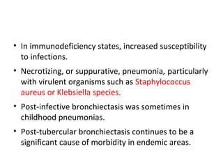 • In immunodeficiency states, increased susceptibility
to infections.
• Necrotizing, or suppurative, pneumonia, particularly
with virulent organisms such as Staphylococcus
aureus or Klebsiella species.
• Post-infective bronchiectasis was sometimes in
childhood pneumonias.
• Post-tubercular bronchiectasis continues to be a
significant cause of morbidity in endemic areas.
 