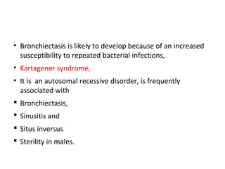 • Bronchiectasis is likely to develop because of an increased
susceptibility to repeated bacterial infections,
• Kartagener syndrome,
• It is an autosomal recessive disorder, is frequently
associated with
 Bronchiectasis,
 Sinusitis and
 Situs inversus
 Sterility in males.
 