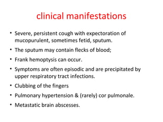 clinical manifestations
• Severe, persistent cough with expectoration of
mucopurulent, sometimes fetid, sputum.
• The sputum may contain flecks of blood;
• Frank hemoptysis can occur.
• Symptoms are often episodic and are precipitated by
upper respiratory tract infections.
• Clubbing of the fingers
• Pulmonary hypertension & (rarely) cor pulmonale.
• Metastatic brain abscesses.
 
