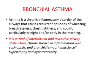 BRONCHIAL ASTHMA
• Asthma is a chronic inflammatory disorder of the
airways that causes recurrent episodes of wheezing,
breathlessness, chest tightness, and cough,
particularly at night and/or early in the morning.
• It is a triad of intermittent and reversible airway
obstruction, chronic bronchial inflammation with
eosinophils, and bronchial smooth muscle cell
hypertrophy and hyperreactivity.
 