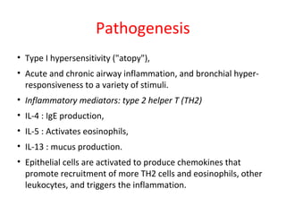 Pathogenesis
• Type I hypersensitivity ("atopy"),
• Acute and chronic airway inflammation, and bronchial hyper-
responsiveness to a variety of stimuli.
• Inflammatory mediators: type 2 helper T (TH2)
• IL-4 : IgE production,
• IL-5 : Activates eosinophils,
• IL-13 : mucus production.
• Epithelial cells are activated to produce chemokines that
promote recruitment of more TH2 cells and eosinophils, other
leukocytes, and triggers the inflammation.
 