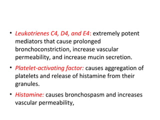 • Leukotrienes C4, D4, and E4: extremely potent
mediators that cause prolonged
bronchoconstriction, increase vascular
permeability, and increase mucin secretion.
• Platelet-activating factor: causes aggregation of
platelets and release of histamine from their
granules.
• Histamine: causes bronchospasm and increases
vascular permeability,
 