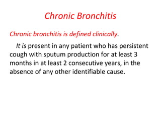 Chronic Bronchitis
Chronic bronchitis is defined clinically.
It is present in any patient who has persistent
cough with sputum production for at least 3
months in at least 2 consecutive years, in the
absence of any other identifiable cause.
 