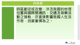 GMT+9
/
GMT+8
內政部
時區劃定或改變，涉及我國的地理
位置與國際間通訊、交通及商業活
動之接軌，亦直接影響我國人生活
作息，自當審慎為之。
 