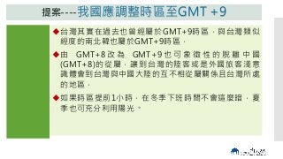 內容
我國時區
由目前的
GMT+8
提 前 至
GMT+9，
與日韓相
同，脫離
中國大陸
標準時區
提案----我國應調整時區至GMT +9
台灣其實在過去也曾經屬於GMT+9時區，與台灣類似
經度的南北韓也屬於GMT+9時區，
由 GMT+8 改 為 GMT+9 也 可 象 徵 性 的 脫 離 中 國
(GMT+8)的從屬，讓到台灣的陸客或是外國旅客淺意
識體會到台灣與中國大陸的互不相從屬關係且台灣所處
的地區，
如果時區提前1小時，在冬季下班時間不會這麼暗，夏
季也可充分利用陽光。
 