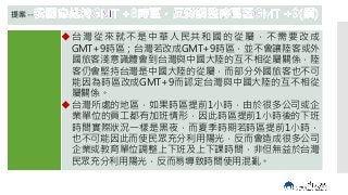 內容
我國時區
以格林維
治經線為
零度作標
準，維持
目 前 的
GMT+8
提案--
台 灣 從來就 不 是中華 人 民共和 國 的從屬 ，不 需要 改 成
GMT+9時區；台灣若改成GMT+9時區，並不會讓陸客或外
國旅客淺意識體會到台灣與中國大陸的互不相從屬關係，陸
客仍會堅持台灣是中國大陸的從屬，而部分外國旅客也不可
能因為時區改成GMT+9而認定台灣與中國大陸的互不相從
屬關係。
台灣所處的地區，如果時區提前1小時，由於很多公司或企
業單位的員工都有加班情形，因此時區提前1小時後的下班
時間實際狀況一樣是黑夜，而夏季時期若時區提前1小時，
也不可能因此而使民眾充分利用陽光，反而會造成很多公司
企業或教育單位調整上下班及上下課時間，非但無益於台灣
民眾充分利用陽光，反而易導致時間使用混亂。
 