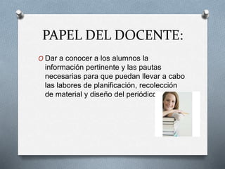 PAPEL DEL DOCENTE:
O Dar a conocer a los alumnos la
información pertinente y las pautas
necesarias para que puedan llevar a cabo
las labores de planificación, recolección
de material y diseño del periódico.
 