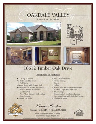 Oakdale ValleyOAKDALE VALLEY
                                    Sooner Road & Hefner




        10612 Timber Oak Drive
                                   Amenities & Features:
                                                                     • Two Kitchen Pantries
• 3210 Sq. Ft. (mol)
                                                                     • Formal Dining
• 3 Bedrooms Plus Study
                                                                     • Dinette
• 2 Full Baths
                                                                     • Utility
• Bonus Room with Private Bath
                                                                     • Master Suite with Luxury Bathroom
• Upgraded KitchenAid Appliances
                                                                       & Extra Large Walk-In Closet
   - New “Drawer” Microwave
                                                                     • 3 Car Garage
  - Double Oven
                                                                     • “Super Sealed” Insulation Package
   - New “Two-Drawer” Dishwasher
                                                                     • Enormous Patio with Built-In Fireplace
   - Gas Cooktop
                                                                     • Edmond Schools
• Elegant Pot Filler



                               Kimmi Houston
                     Kimmi: 823.2515 • Kim 823.8788
                                www.HoustonHomesOK.com
                                HoustonHomesInc@cox.net
       All information is believed to be accurate, but is subject to buyer verification. All sizes are approximate.
 