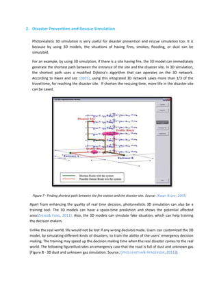 2. Disaster Prevention and Rescue Simulation

   Photorealistic 3D simulation is very useful for disaster prevention and rescue simulation too. It is
   because by using 3D models, the situations of having fires, smokes, flooding, or dust can be
   simulated.

   For an example, by using 3D simulation, if there is a site having fire, the 3D model can immediately
   generate the shortest path between the entrance of the site and the disaster site. In 3D simulation,
   the shortest path uses a modified Dijkstra’s algorithm that can operates on the 3D network.
   According to Kwan and Lee (2005), using this integrated 3D network saves more than 1/3 of the
   travel time, for reaching the disaster site. If shorten the rescuing time, more life in the disaster site
   can be saved.




   Figure 7 - Finding shortest path between the fire station and the disaster site. Source: (Kwan & Lee, 2005)

 Apart from enhancing the quality of real time decision, photorealistic 3D simulation can also be a
 training tool. The 3D models can have a space-time prediction and shows the potential affected
 area(ZHENG& YANG, 2011). Also, the 3D models can simulate fake situation, which can help training
 the decision makers.

 Unlike the real world, life would not be lost if any wrong decision made. Users can customized the 3D
 model, by simulating different kinds of disasters, to train the ability of the users’ emergency decision
 making. The training may speed up the decision making time when the real disaster comes to the real
 world. The following figureillustrates an emergency case that the road is full of dust and unknown gas
 (Figure 8 - 3D dust and unknown gas simulation. Source: (VROEIJENSTIJN& HENDERSON, 2011)).
 
